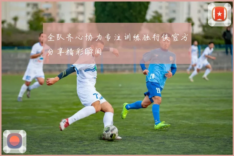 全队齐心协力专注训练独行侠官方分享精彩瞬间