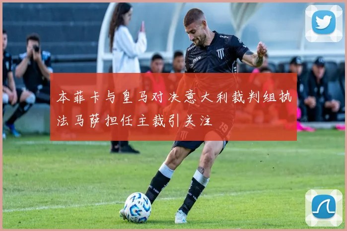 本菲卡与皇马对决意大利裁判组执法马萨担任主裁引关注