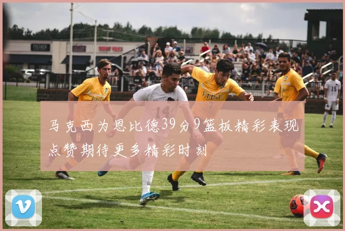 马克西为恩比德39分9篮板精彩表现点赞期待更多精彩时刻