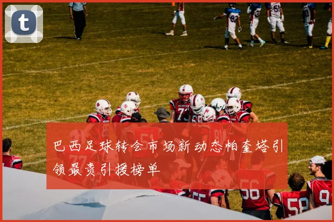 巴西足球转会市场新动态帕奎塔引领最贵引援榜单