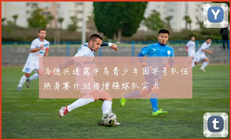 马德兴透露中乌青少年国字号队伍热身赛计划将增强球队实力