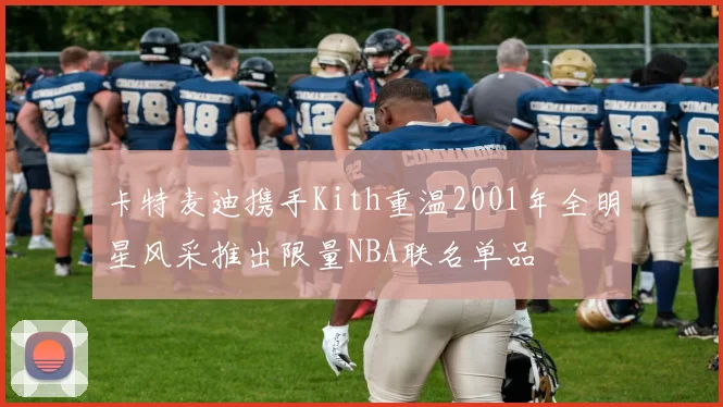 卡特麦迪携手Kith重温2001年全明星风采推出限量NBA联名单品