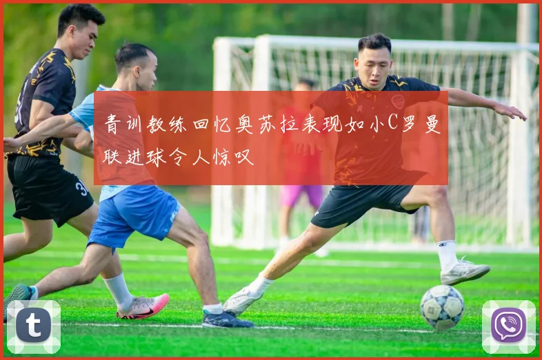 青训教练回忆奥苏拉表现如小C罗曼联进球令人惊叹