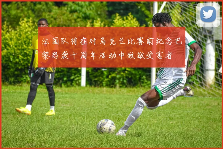 法国队将在对乌克兰比赛前纪念巴黎恐袭十周年活动中致敬受害者