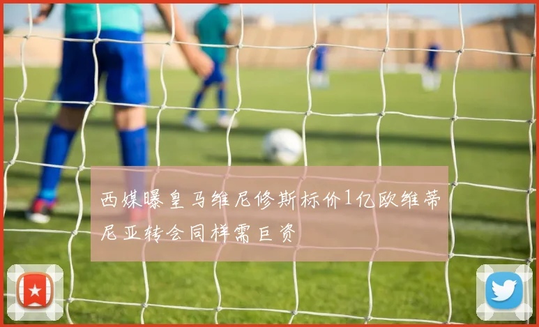 西媒曝皇马维尼修斯标价1亿欧维蒂尼亚转会同样需巨资