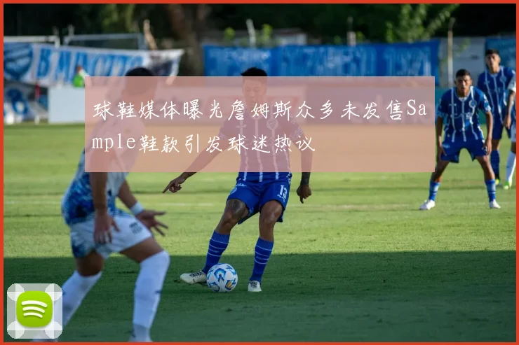 球鞋媒体曝光詹姆斯众多未发售Sample鞋款引发球迷热议