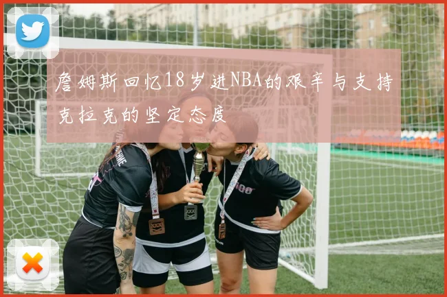 詹姆斯回忆18岁进NBA的艰辛与支持克拉克的坚定态度
