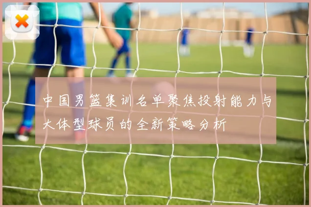 中国男篮集训名单聚焦投射能力与大体型球员的全新策略分析