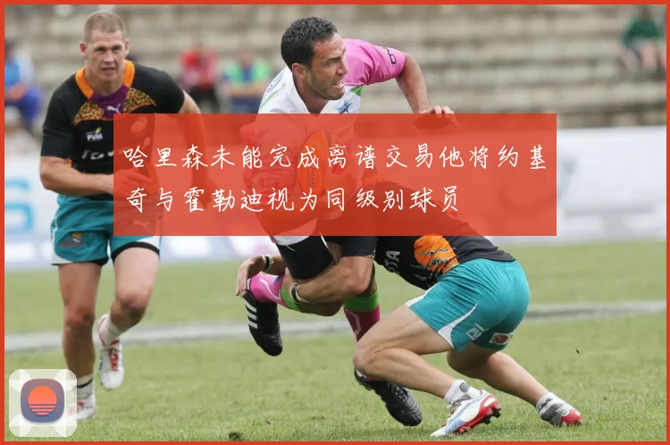 哈里森未能完成离谱交易他将约基奇与霍勒迪视为同级别球员