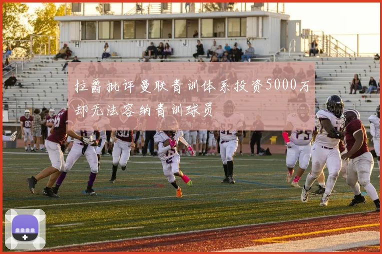 拉爵批评曼联青训体系投资5000万却无法容纳青训球员