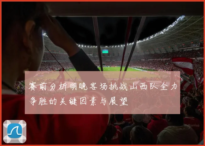 赛前分析明晚客场挑战山西队全力争胜的关键因素与展望