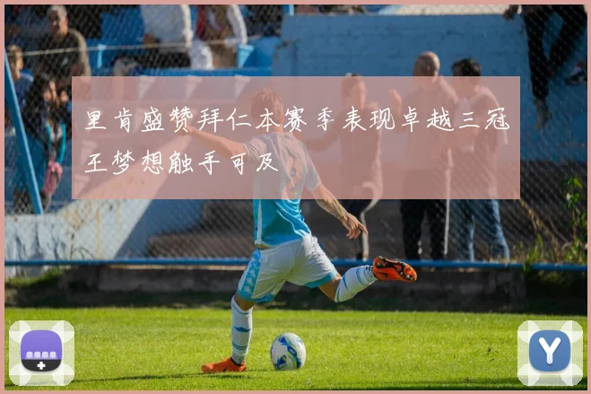 里肯盛赞拜仁本赛季表现卓越三冠王梦想触手可及