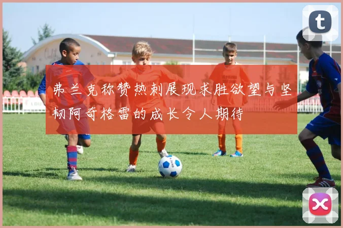 弗兰克称赞热刺展现求胜欲望与坚韧阿奇格雷的成长令人期待