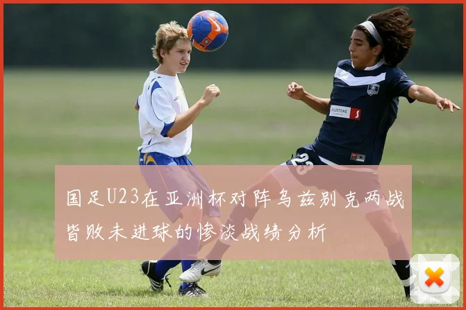 国足U23在亚洲杯对阵乌兹别克两战皆败未进球的惨淡战绩分析