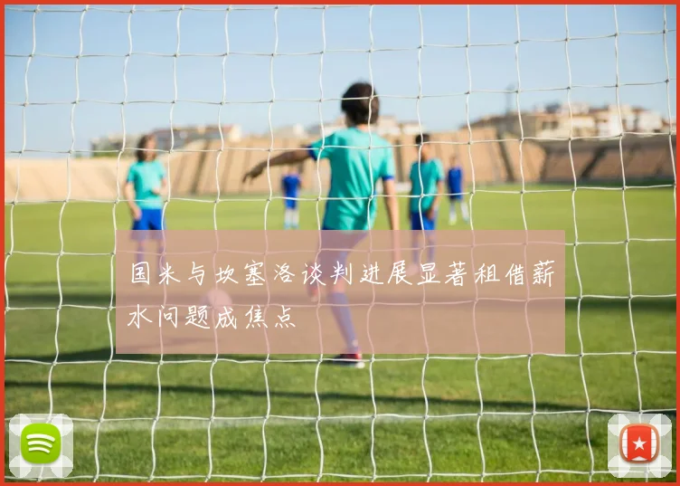 国米与坎塞洛谈判进展显著租借薪水问题成焦点