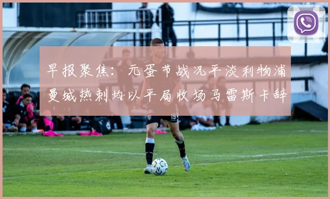 早报聚焦：元蛋节战况平淡利物浦曼城热刺均以平局收场马雷斯卡辞职引发关注