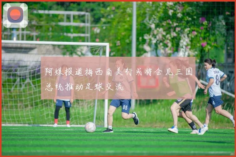 阿媒报道梅西南美行或将会见三国总统推动足球交流