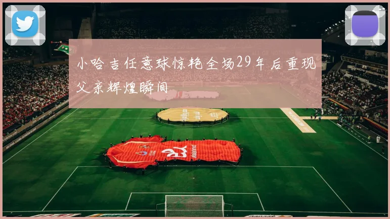 小哈吉任意球惊艳全场29年后重现父亲辉煌瞬间