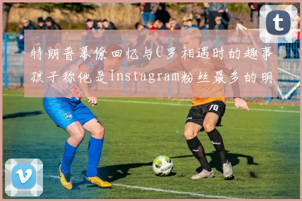 特朗普幕僚回忆与C罗相遇时的趣事孩子称他是Instagram粉丝最多的明星