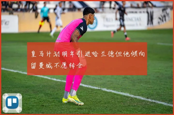 皇马计划明年引进哈兰德但他倾向留曼城不愿转会
