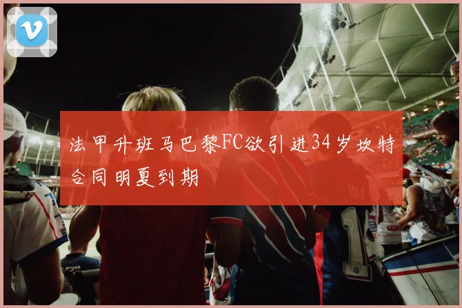 法甲升班马巴黎FC欲引进34岁坎特合同明夏到期