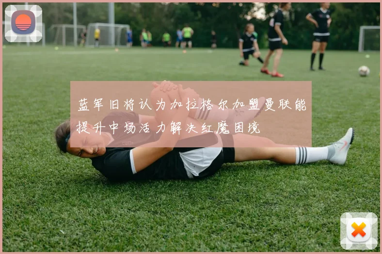 蓝军旧将认为加拉格尔加盟曼联能提升中场活力解决红魔困境