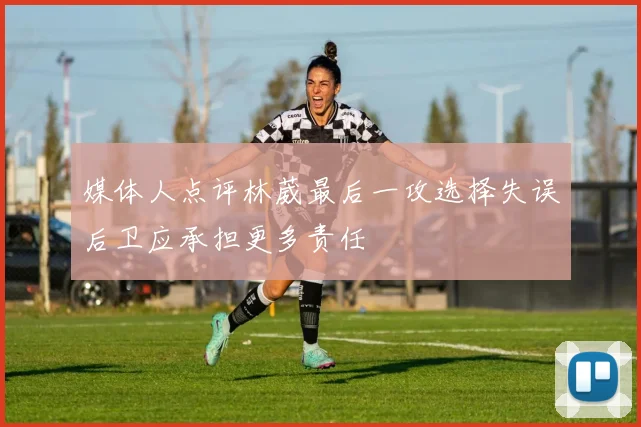 媒体人点评林葳最后一攻选择失误后卫应承担更多责任