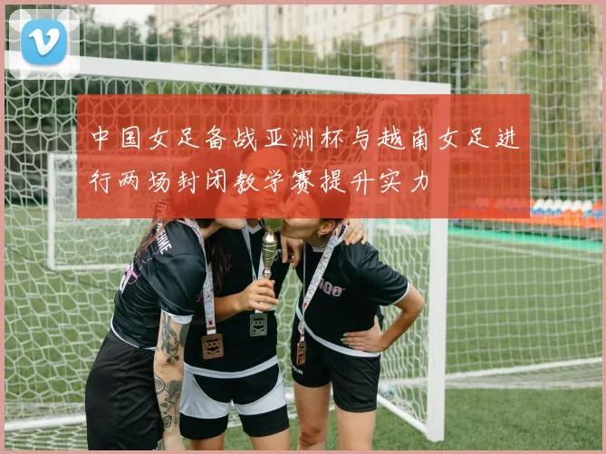 中国女足备战亚洲杯与越南女足进行两场封闭教学赛提升实力