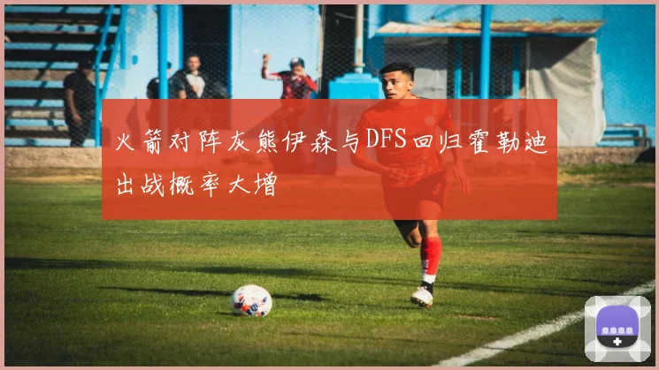 火箭对阵灰熊伊森与DFS回归霍勒迪出战概率大增
