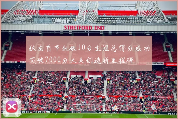 狄龙首节狂砍10分生涯总得分成功突破7000分大关创造新里程碑