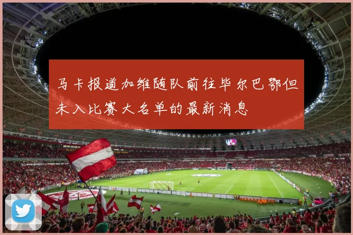 马卡报道加维随队前往毕尔巴鄂但未入比赛大名单的最新消息