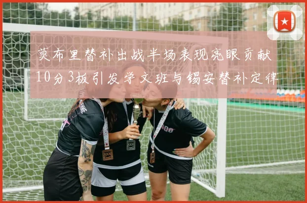 莫布里替补出战半场表现亮眼贡献10分3板引发学文班与锡安替补定律探讨